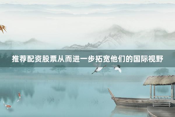 推荐配资股票从而进一步拓宽他们的国际视野