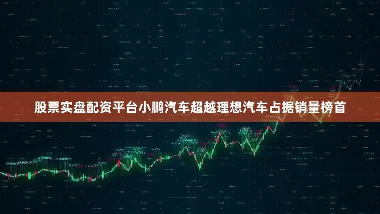股票实盘配资平台小鹏汽车超越理想汽车占据销量榜首