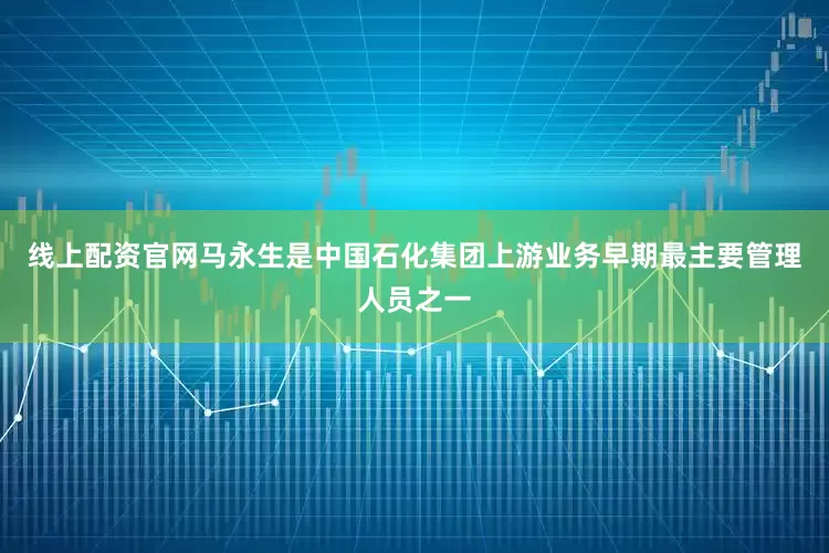 线上配资官网马永生是中国石化集团上游业务早期最主要管理人员之一
