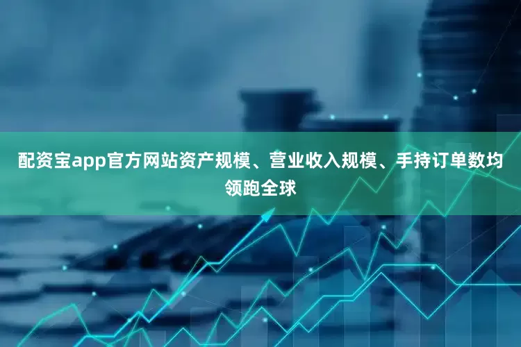 配资宝app官方网站资产规模、营业收入规模、手持订单数均领跑全球