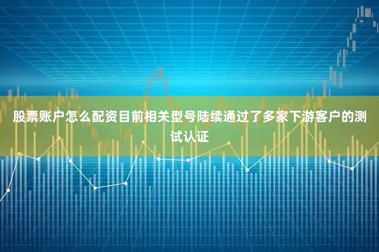 股票账户怎么配资目前相关型号陆续通过了多家下游客户的测试认证