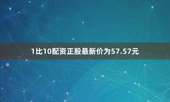 1比10配资正股最新价为57.57元