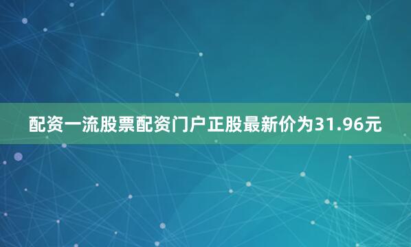 配资一流股票配资门户正股最新价为31.96元