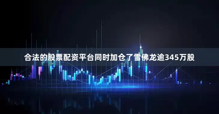 合法的股票配资平台同时加仓了雪佛龙逾345万股